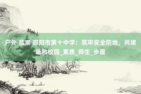户外 高潮 邵阳市第十中学：筑牢安全防地，共建谐和校园_素质_师生_步履