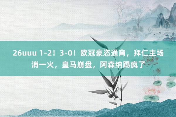 26uuu 1-2！3-0！欧冠豪恣通宵，拜仁主场消一火，皇马崩盘，阿森纳踢疯了