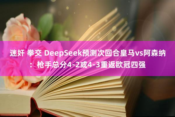 迷奸 拳交 DeepSeek预测次回合皇马vs阿森纳：枪手总分4-2或4-3重返欧冠四强
