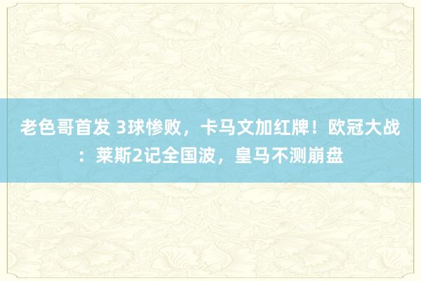 老色哥首发 3球惨败，卡马文加红牌！欧冠大战：莱斯2记全国波，皇马不测崩盘