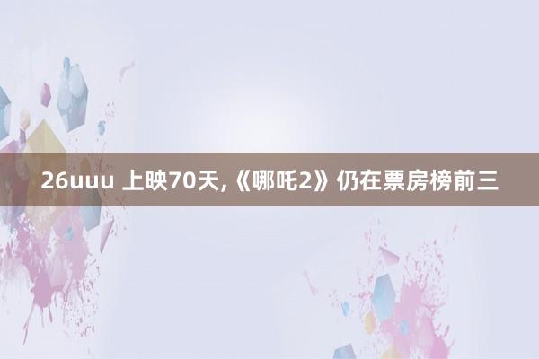 26uuu 上映70天,《哪吒2》仍在票房榜前三