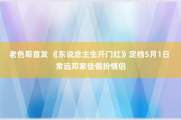 老色哥首发 《东说念主生开门红》定档5月1日 常远邓家佳假扮情侣
