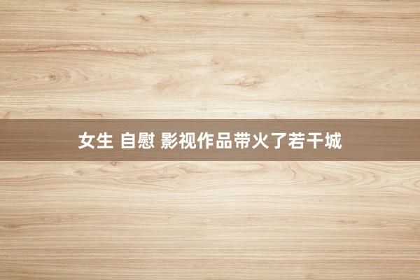 女生 自慰 影视作品带火了若干城