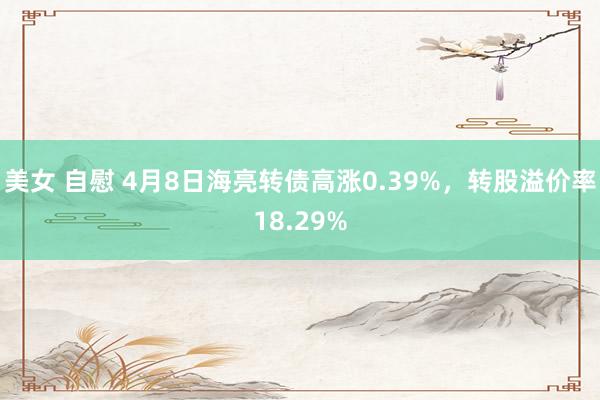 美女 自慰 4月8日海亮转债高涨0.39%，转股溢价率18.29%