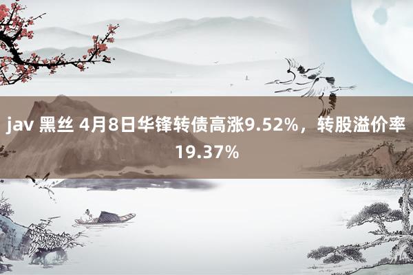 jav 黑丝 4月8日华锋转债高涨9.52%，转股溢价率19.37%