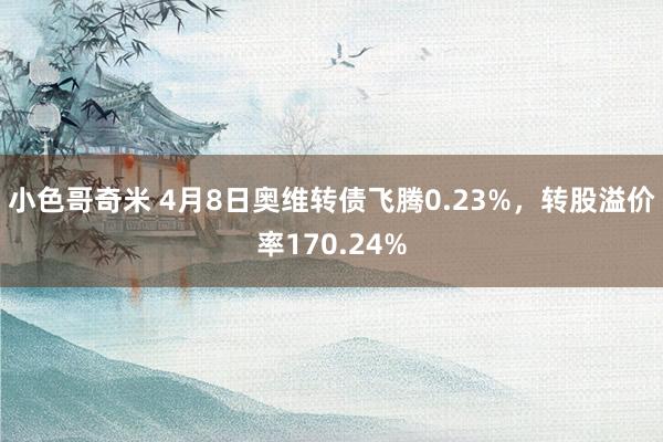 小色哥奇米 4月8日奥维转债飞腾0.23%，转股溢价率170.24%