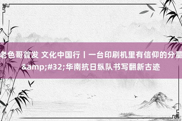 老色哥首发 文化中国行丨一台印刷机里有信仰的分量&#32;华南抗日纵队书写翻新古迹