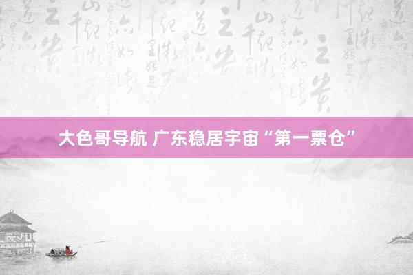 大色哥导航 广东稳居宇宙“第一票仓”