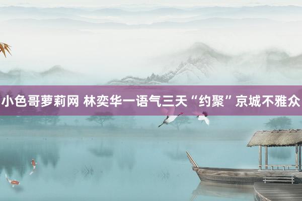 小色哥萝莉网 林奕华一语气三天“约聚”京城不雅众