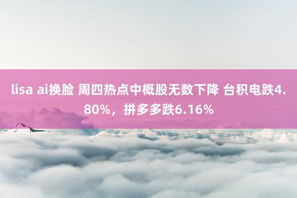 lisa ai换脸 周四热点中概股无数下降 台积电跌4.80%，拼多多跌6.16%