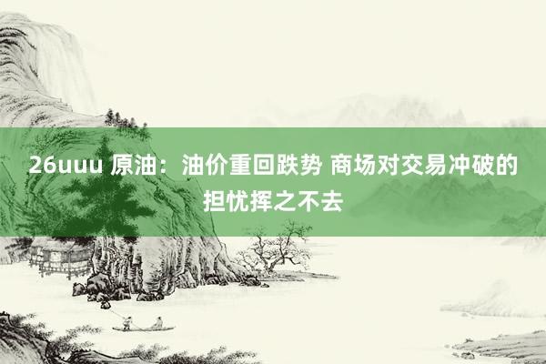 26uuu 原油：油价重回跌势 商场对交易冲破的担忧挥之不去
