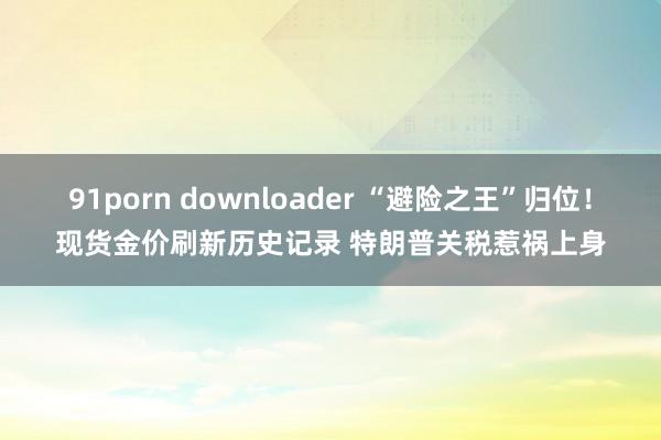 91porn downloader “避险之王”归位！现货金价刷新历史记录 特朗普关税惹祸上身
