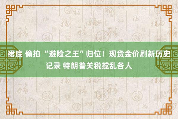 裙底 偷拍 “避险之王”归位！现货金价刷新历史记录 特朗普关税搅乱各人