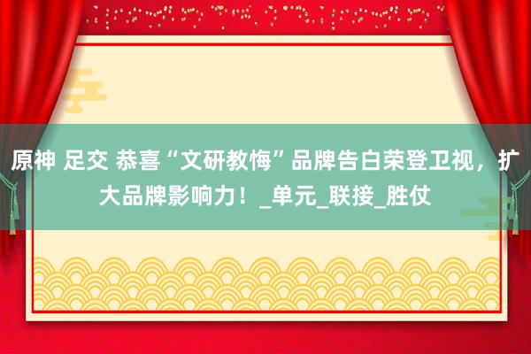 原神 足交 恭喜“文研教悔”品牌告白荣登卫视，扩大品牌影响力！_单元_联接_胜仗