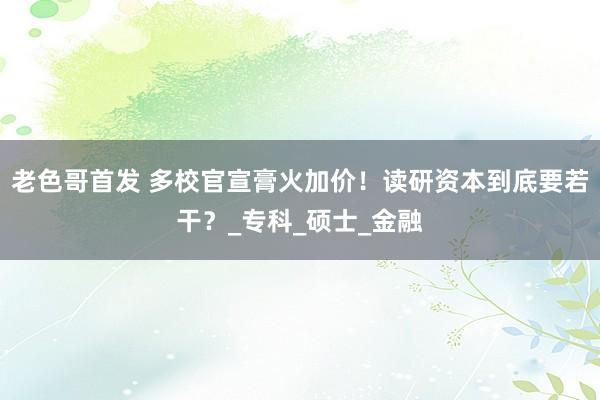 老色哥首发 多校官宣膏火加价！读研资本到底要若干？_专科_硕士_金融