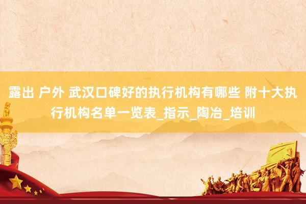 露出 户外 武汉口碑好的执行机构有哪些 附十大执行机构名单一览表_指示_陶冶_培训