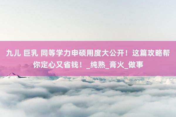 九儿 巨乳 同等学力申硕用度大公开！这篇攻略帮你定心又省钱！_纯熟_膏火_做事