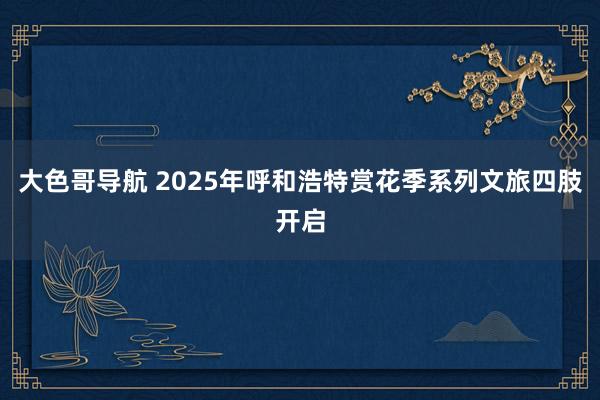 大色哥导航 2025年呼和浩特赏花季系列文旅四肢开启