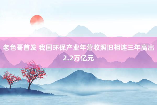 老色哥首发 我国环保产业年营收照旧相连三年高出2.2万亿元