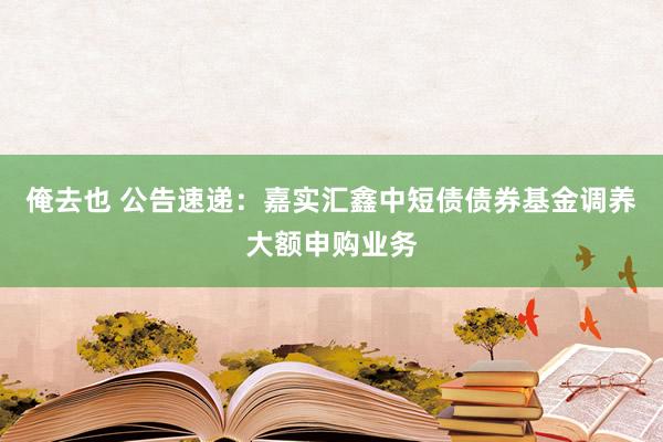 俺去也 公告速递：嘉实汇鑫中短债债券基金调养大额申购业务