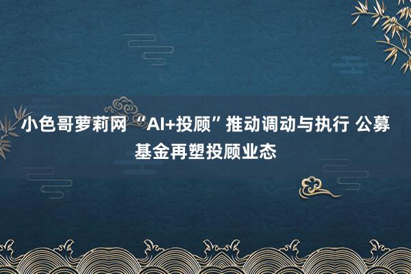 小色哥萝莉网 “AI+投顾”推动调动与执行 公募基金再塑投顾业态