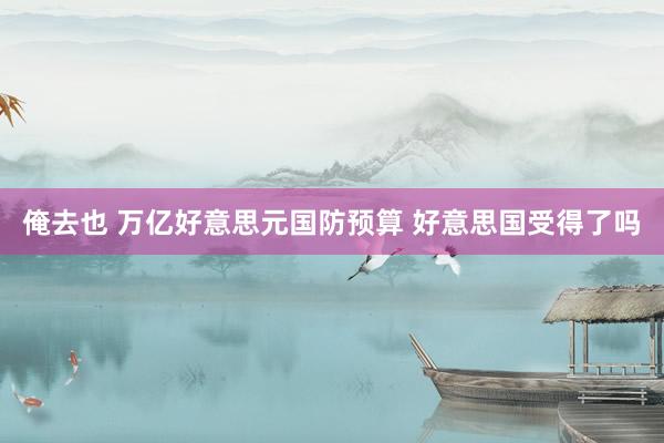 俺去也 万亿好意思元国防预算 好意思国受得了吗