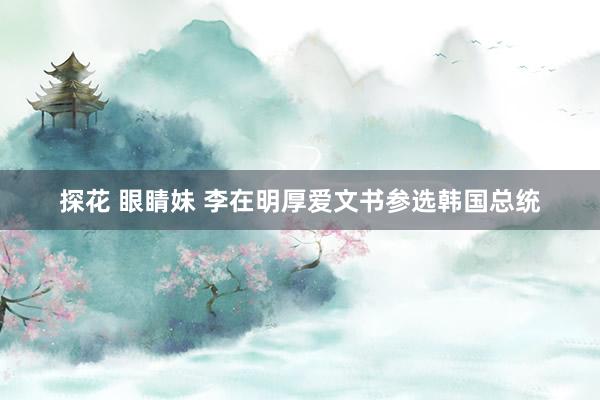 探花 眼睛妹 李在明厚爱文书参选韩国总统
