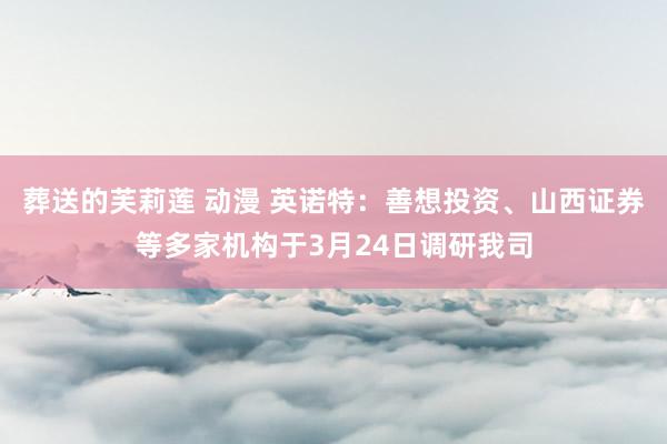 葬送的芙莉莲 动漫 英诺特：善想投资、山西证券等多家机构于3月24日调研我司