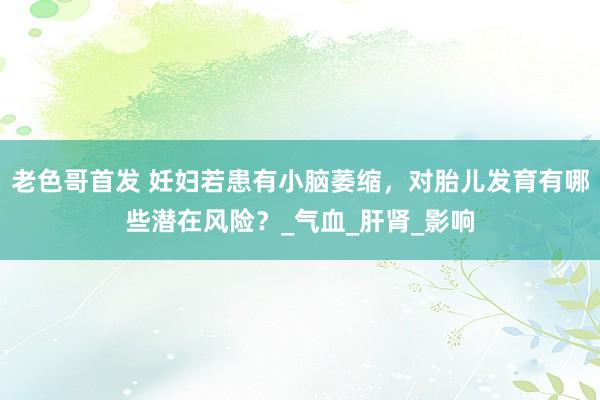 老色哥首发 妊妇若患有小脑萎缩，对胎儿发育有哪些潜在风险？_气血_肝肾_影响