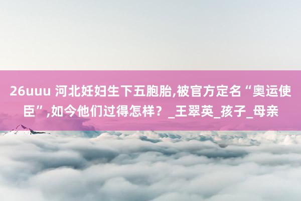 26uuu 河北妊妇生下五胞胎,被官方定名“奥运使臣”,如今他们过得怎样？_王翠英_孩子_母亲