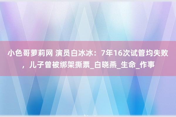 小色哥萝莉网 演员白冰冰：7年16次试管均失败，儿子曾被绑架撕票_白晓燕_生命_作事