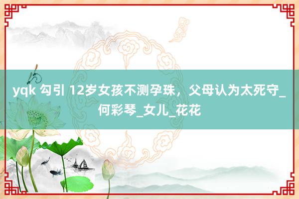 yqk 勾引 12岁女孩不测孕珠，父母认为太死守_何彩琴_女儿_花花