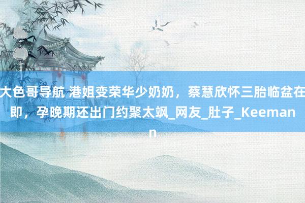 大色哥导航 港姐变荣华少奶奶，蔡慧欣怀三胎临盆在即，孕晚期还出门约聚太飒_网友_肚子_Keeman