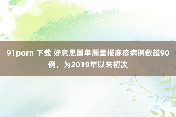 91porn 下载 好意思国单周呈报麻疹病例数超90例，为2019年以来初次