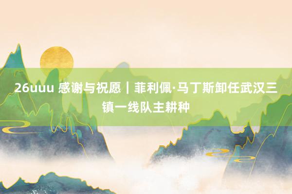 26uuu 感谢与祝愿｜菲利佩·马丁斯卸任武汉三镇一线队主耕种