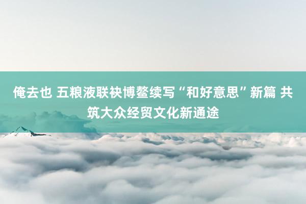 俺去也 五粮液联袂博鳌续写“和好意思”新篇 共筑大众经贸文化新通途