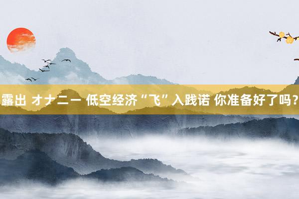 露出 オナニー 低空经济“飞”入践诺 你准备好了吗？