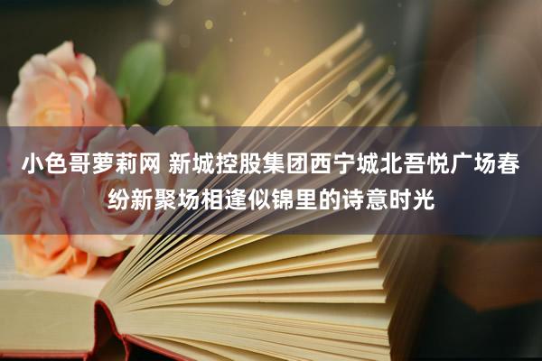 小色哥萝莉网 新城控股集团西宁城北吾悦广场春纷新聚场相逢似锦里的诗意时光