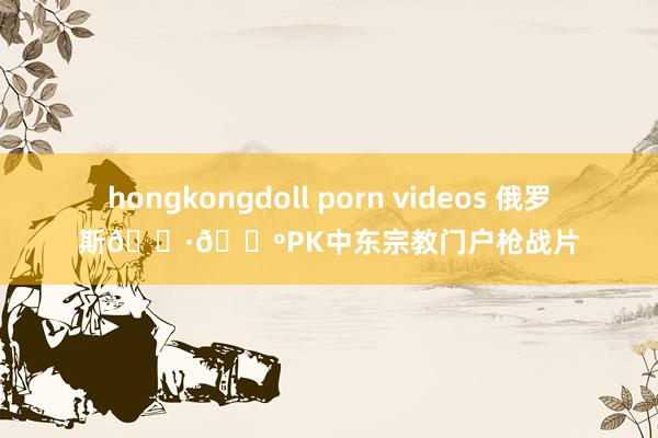 hongkongdoll porn videos 俄罗斯🇷🇺PK中东宗教门户枪战片