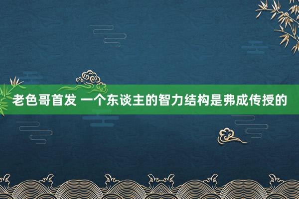 老色哥首发 一个东谈主的智力结构是弗成传授的