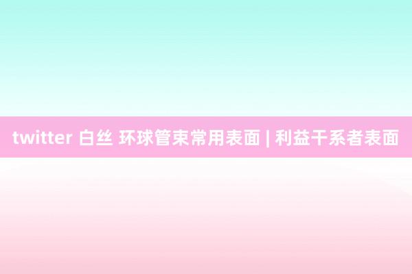 twitter 白丝 环球管束常用表面 | 利益干系者表面