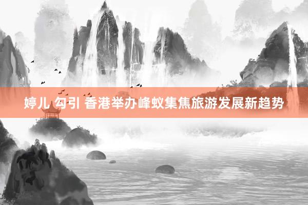 婷儿 勾引 香港举办峰蚁集焦旅游发展新趋势