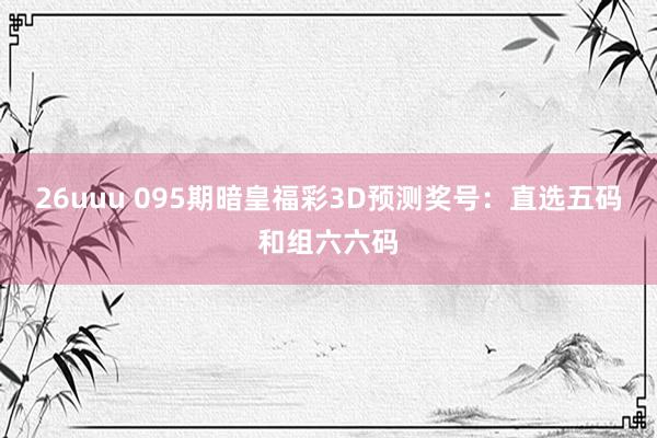 26uuu 095期暗皇福彩3D预测奖号：直选五码和组六六码