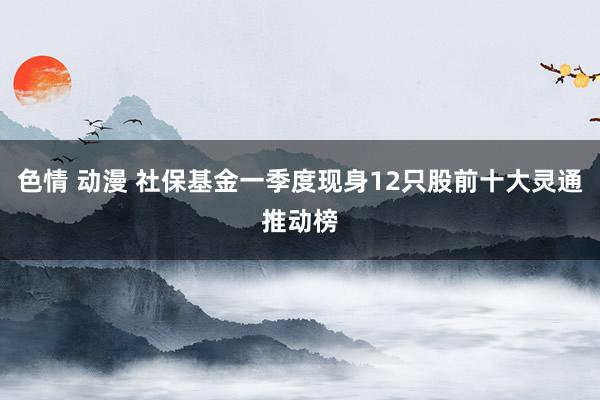 色情 动漫 社保基金一季度现身12只股前十大灵通推动榜