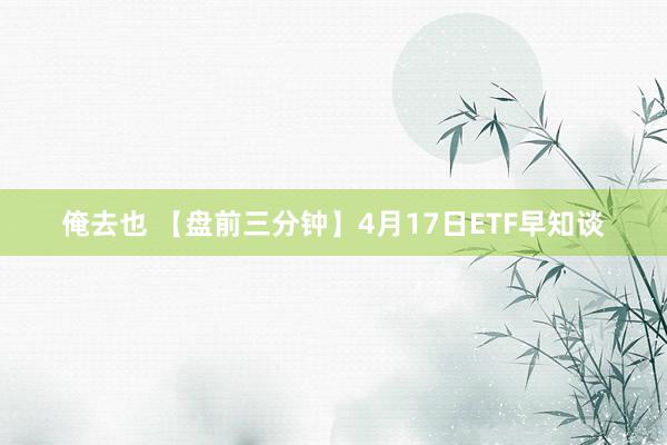 俺去也 【盘前三分钟】4月17日ETF早知谈