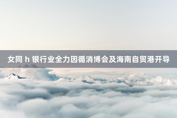 女同 h 银行业全力因循消博会及海南自贸港开导