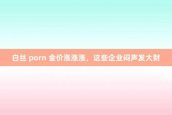 白丝 porn 金价涨涨涨，这些企业闷声发大财