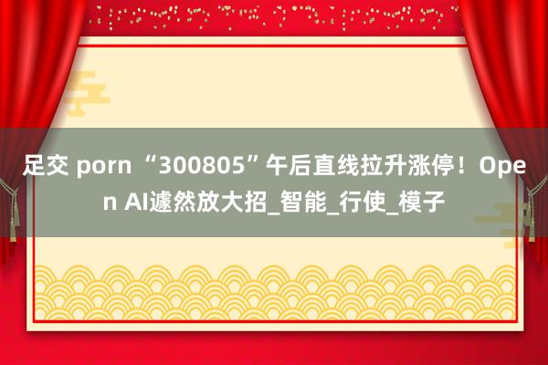 足交 porn “300805”午后直线拉升涨停！Open AI遽然放大招_智能_行使_模子