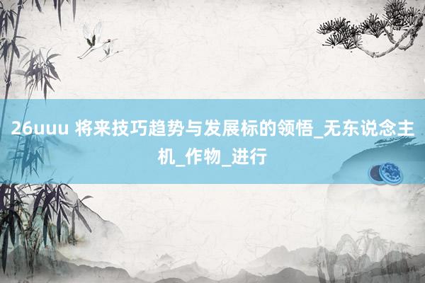 26uuu 将来技巧趋势与发展标的领悟_无东说念主机_作物_进行