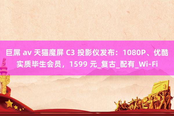 巨屌 av 天猫魔屏 C3 投影仪发布：1080P、优酷实质毕生会员，1599 元_复古_配有_Wi-Fi